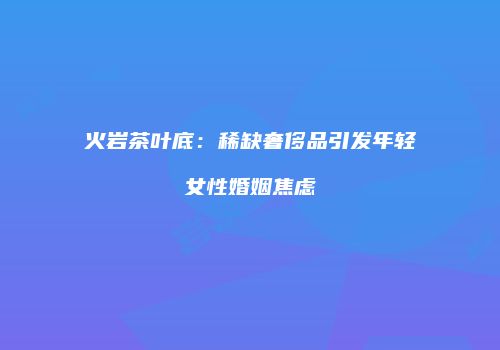 火岩茶叶底：稀缺奢侈品引发年轻女性婚姻焦虑