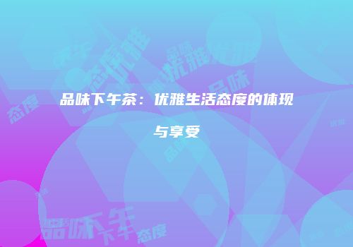 品味下午茶：优雅生活态度的体现与享受