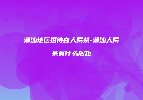 潮汕地区招待客人喝茶-潮汕人喝茶有什么规矩