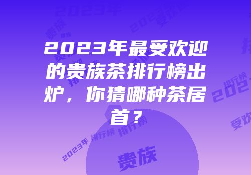2023年最受欢迎的贵族茶排行榜出炉，你猜哪种茶居首？