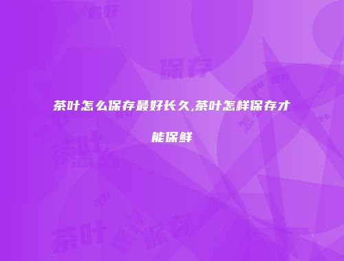茶叶怎么保存最好长久,茶叶怎样保存才能保鲜