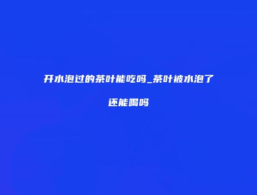 开水泡过的茶叶能吃吗_茶叶被水泡了还能喝吗