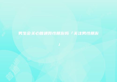 男生会关心普通异性朋友吗「关注男性朋友」