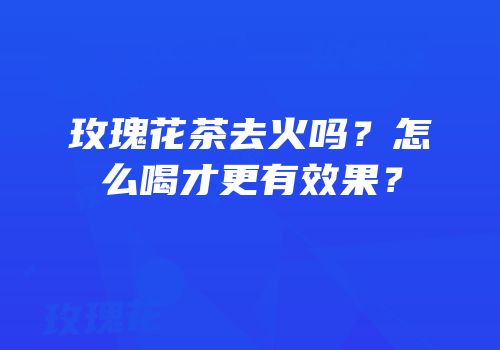 玫瑰花茶去火吗？怎么喝才更有效果？