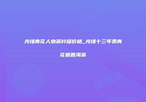 光绪青花人物茶叶罐价格_光绪十三年条青花瓶普洱茶