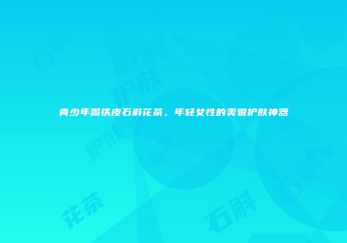 青少年喝铁皮石斛花茶，年轻女性的美貌护肤神器