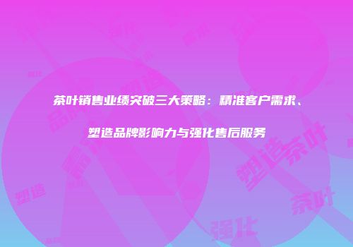茶叶销售业绩突破三大策略：精准客户需求、塑造品牌影响力与强化售后服务