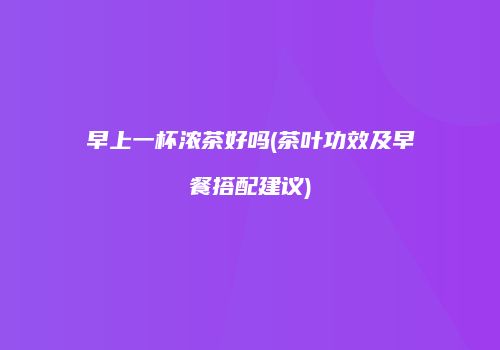 早上一杯浓茶好吗(茶叶功效及早餐搭配建议)