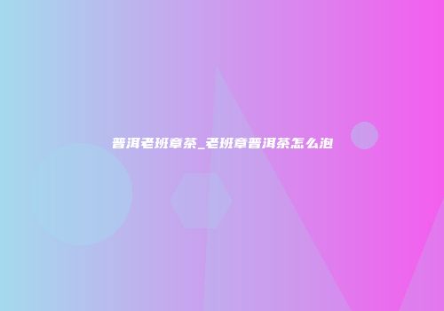 普洱老班章茶_老班章普洱茶怎么泡
