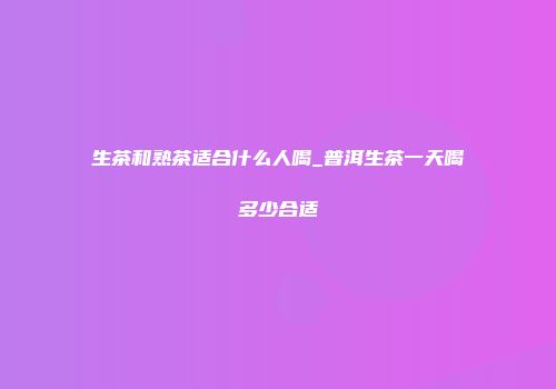 生茶和熟茶适合什么人喝_普洱生茶一天喝多少合适