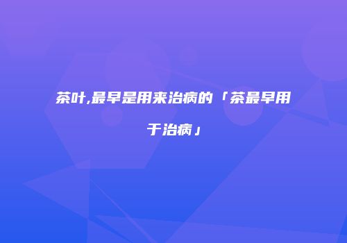 茶叶,最早是用来治病的「茶最早用于治病」