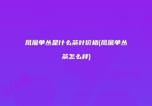 凤凰单丛是什么茶叶价格(凤凰单丛茶怎么样)