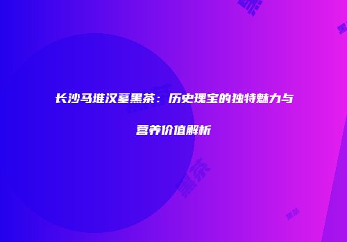 长沙马堆汉墓黑茶：历史瑰宝的独特魅力与营养价值解析