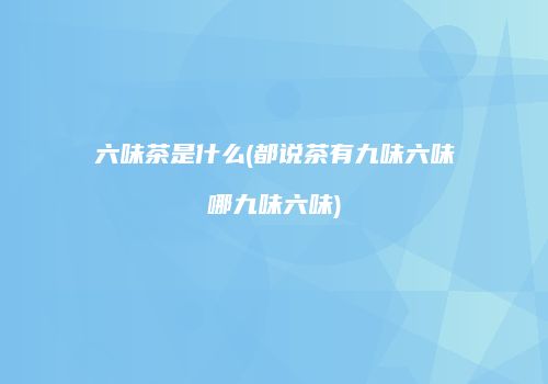 六味茶是什么(都说茶有九味六味哪九味六味)