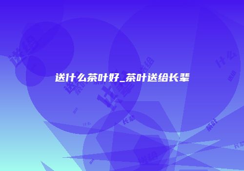 送什么茶叶好_茶叶送给长辈