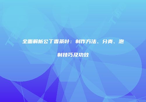 全面解析公丁香茶叶：制作方法、分类、泡制技巧及功效