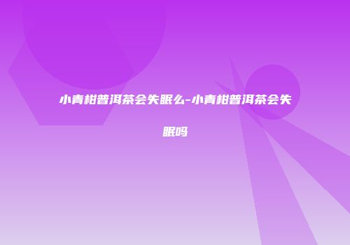 小青柑普洱茶会失眠么-小青柑普洱茶会失眠吗