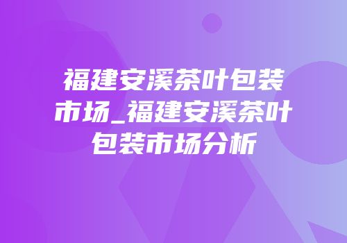 福建安溪茶叶包装市场_福建安溪茶叶包装市场分析