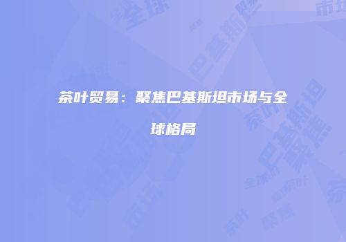 茶叶贸易：聚焦巴基斯坦市场与全球格局