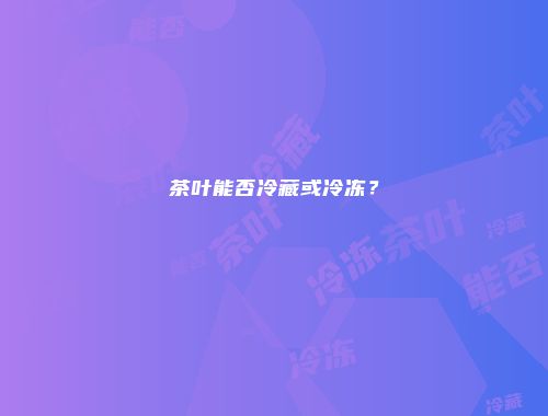 茶叶能否冷藏或冷冻？