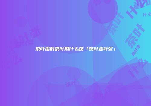 茶叶蛋的茶叶用什么茶「茶叶叠叶张」