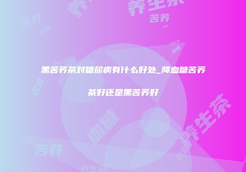 黑苦荞茶对糖尿病有什么好处_降血糖苦荞茶好还是黑苦荞好