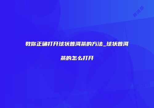 教你正确打开球状普洱茶的方法_球状普洱茶的怎么打开
