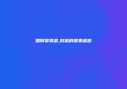 如何赞美茶,对茶的赞美语言