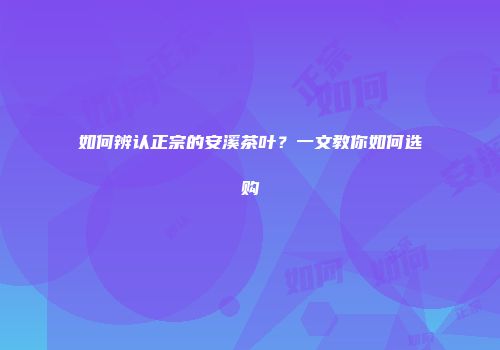 如何辨认正宗的安溪茶叶？一文教你如何选购