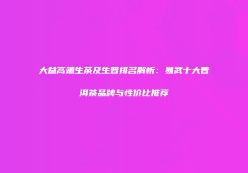 大益高端生茶及生普排名解析：易武十大普洱茶品牌与性价比推荐