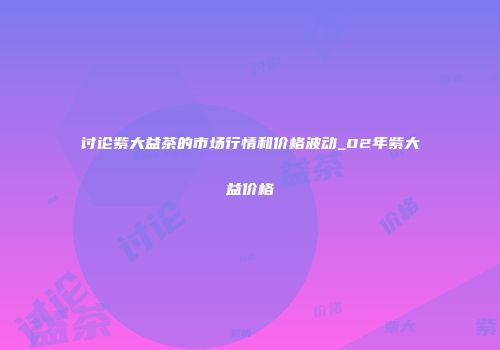 讨论紫大益茶的市场行情和价格波动_02年紫大益价格