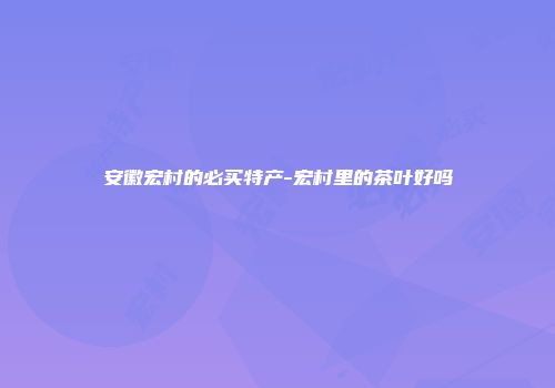 安徽宏村的必买特产-宏村里的茶叶好吗