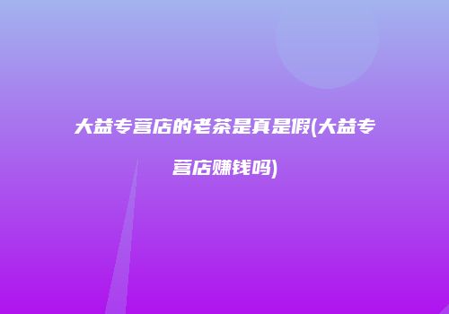 大益专营店的老茶是真是假(大益专营店赚钱吗)