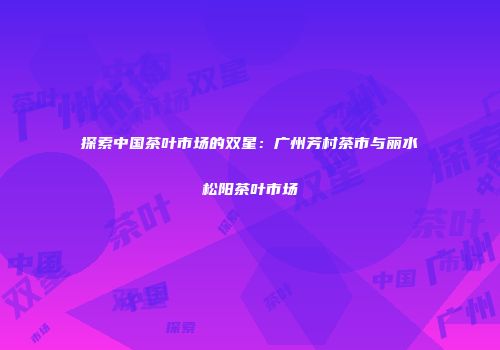 探索中国茶叶市场的双星：广州芳村茶市与丽水松阳茶叶市场