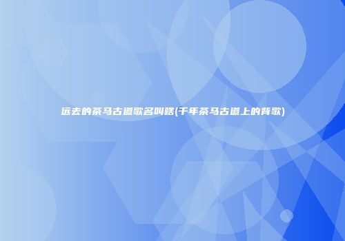 远去的茶马古道歌名叫啥(千年茶马古道上的背歌)