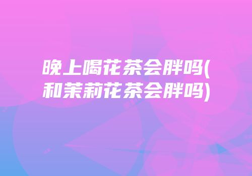 晚上喝花茶会胖吗(和茉莉花茶会胖吗)