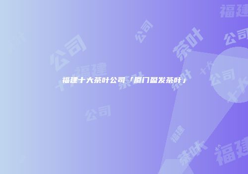 福建十大茶叶公司「厦门盈发茶叶」