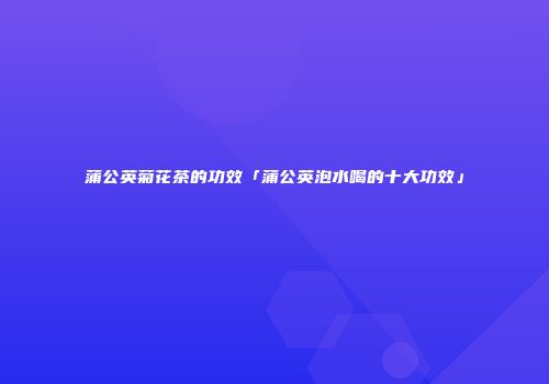 蒲公英菊花茶的功效「蒲公英泡水喝的十大功效」
