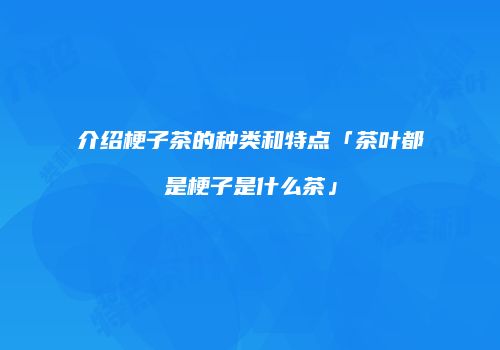 介绍梗子茶的种类和特点「茶叶都是梗子是什么茶」