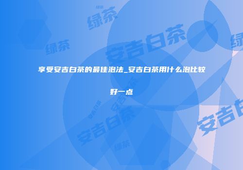 享受安吉白茶的最佳泡法_安吉白茶用什么泡比较好一点