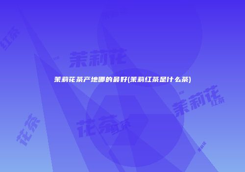 茉莉花茶产地哪的最好(茉莉红茶是什么茶)
