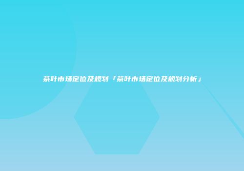 茶叶市场定位及规划「茶叶市场定位及规划分析」