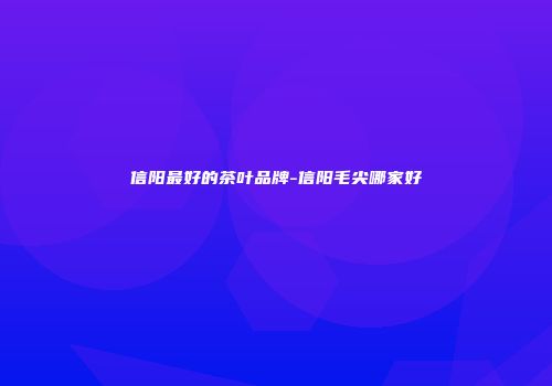 信阳最好的茶叶品牌-信阳毛尖哪家好