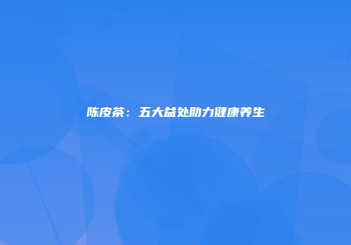 陈皮茶：五大益处助力健康养生