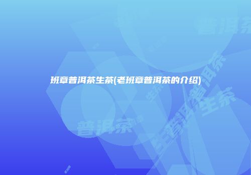 班章普洱茶生茶(老班章普洱茶的介绍)