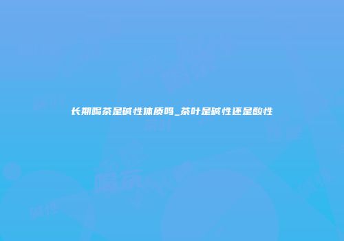 长期喝茶是碱性体质吗_茶叶是碱性还是酸性