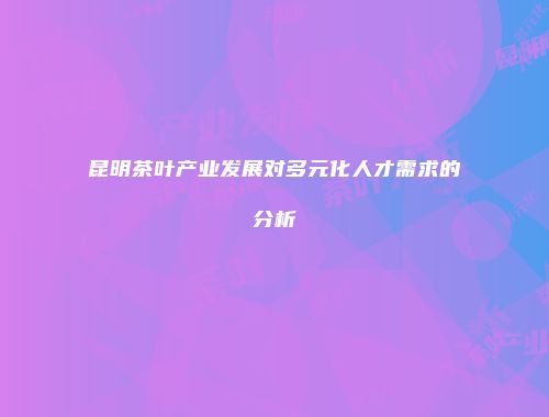昆明茶叶产业发展对多元化人才需求的分析