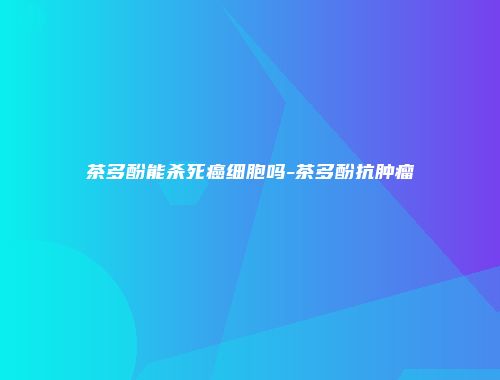 茶多酚能杀死癌细胞吗-茶多酚抗肿瘤