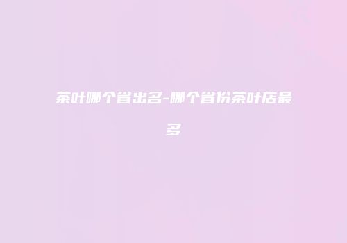 茶叶哪个省出名-哪个省份茶叶店最多