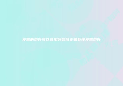 发霉的茶叶可以食用吗如何正确处理发霉茶叶